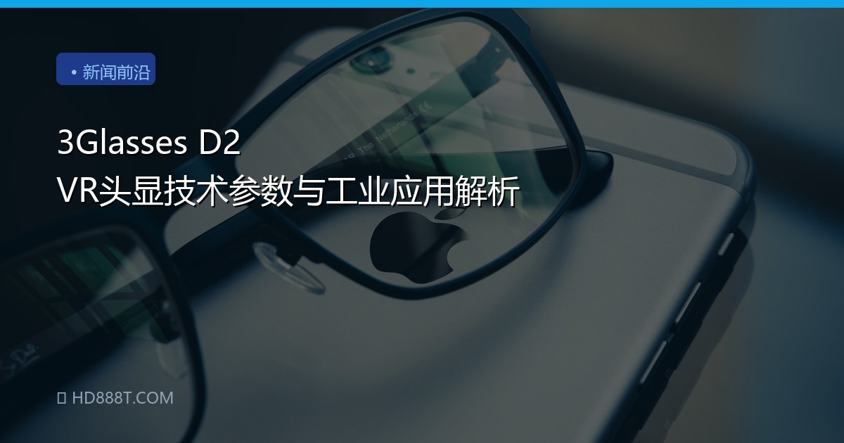 3Glasses D2 VR头显技术参数与工业应用解析