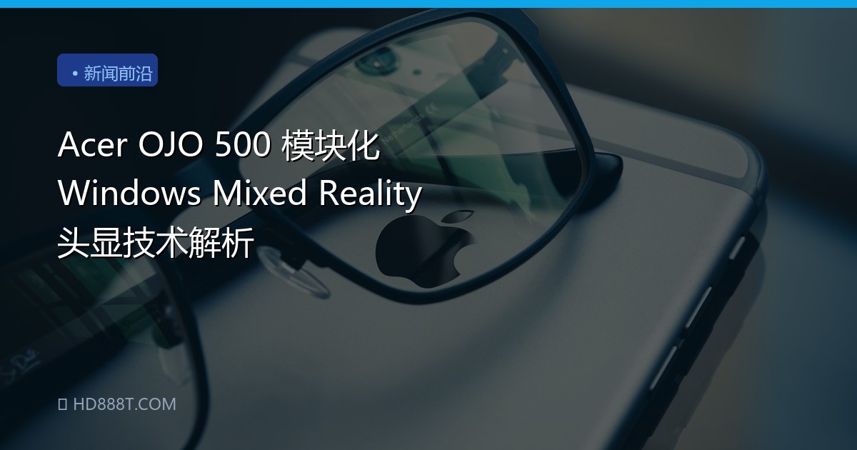 Acer OJO 500 模块化 Windows Mixed Reality 头显技术解析